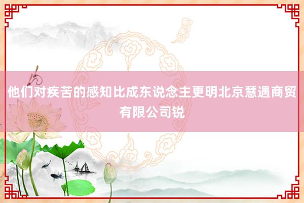 他们对疾苦的感知比成东说念主更明北京慧遇商贸有限公司锐