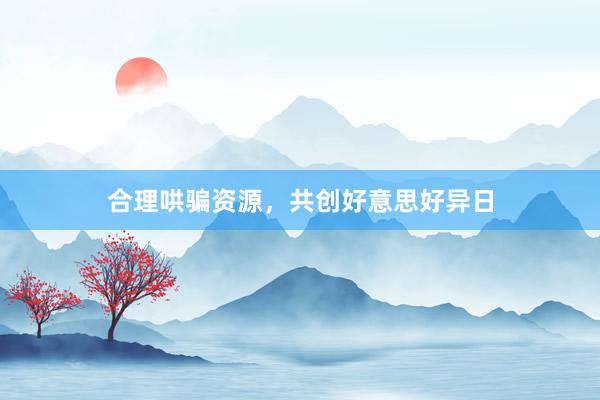 合理哄骗资源,共创好意思好异日